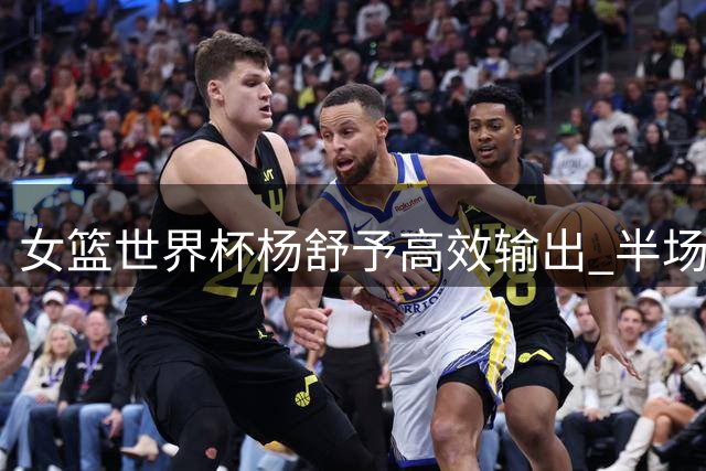 女篮世界杯杨舒予高效输出 半场贡献10分3篮板2助攻